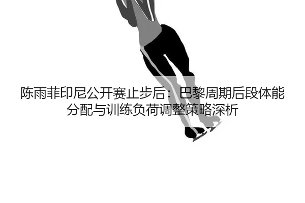 陈雨菲印尼公开赛止步后：巴黎周期后段体能分配与训练负荷调整策略深析