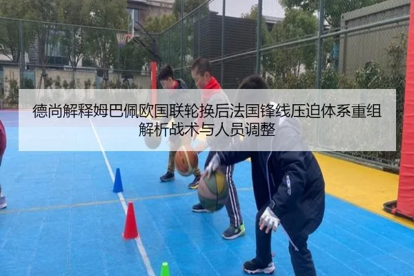 德尚解释姆巴佩欧国联轮换后法国锋线压迫体系重组解析战术与人员调整