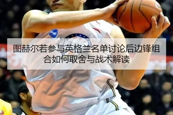 图赫尔若参与英格兰名单讨论后边锋组合如何取舍与战术解读