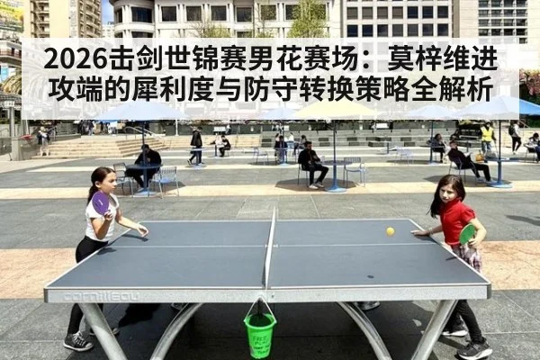 2026击剑世锦赛男花赛场:莫梓维进攻端的犀利度与防守转换策略全解析