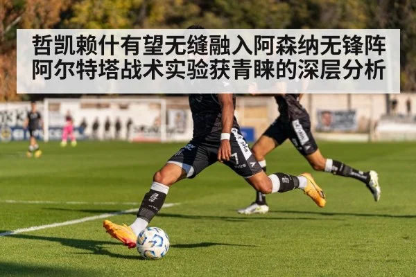 哲凯赖什有望无缝融入阿森纳无锋阵 阿尔特塔战术实验获青睐的深层分析